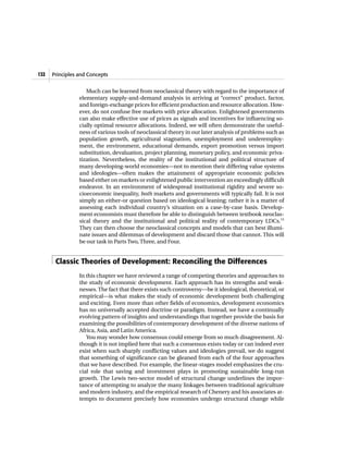 132   Principles and Concepts


                    Much can be learned from neoclassical theory with regard to the importance of
                 elementary supply-and-demand analysis in arriving at “correct” product, factor,
                 and foreign-exchange prices for efficient production and resource allocation. How-
                 ever, do not confuse free markets with price allocation. Enlightened governments
                 can also make effective use of prices as signals and incentives for influencing so-
                 cially optimal resource allocations. Indeed, we will often demonstrate the useful-
                 ness of various tools of neoclassical theory in our later analysis of problems such as
                 population growth, agricultural stagnation, unemployment and underemploy-
                 ment, the environment, educational demands, export promotion versus import
                 substitution, devaluation, project planning, monetary policy, and economic priva-
                 tization. Nevertheless, the reality of the institutional and political structure of
                 many developing-world economies—not to mention their differing value systems
                 and ideologies—often makes the attainment of appropriate economic policies
                 based either on markets or enlightened public intervention an exceedingly difficult
                 endeavor. In an environment of widespread institutional rigidity and severe so-
                 cioeconomic inequality, both markets and governments will typically fail. It is not
                 simply an either-or question based on ideological leaning; rather it is a matter of
                 assessing each individual country’s situation on a case-by-case basis. Develop-
                 ment economists must therefore be able to distinguish between textbook neoclas-
                 sical theory and the institutional and political reality of contemporary LDCs.15
                 They can then choose the neoclassical concepts and models that can best illumi-
                 nate issues and dilemmas of development and discard those that cannot. This will
                 be our task in Parts Two, Three, and Four.


       Classic Theories of Development: Reconciling the Differences
                 In this chapter we have reviewed a range of competing theories and approaches to
                 the study of economic development. Each approach has its strengths and weak-
                 nesses. The fact that there exists such controversy—be it ideological, theoretical, or
                 empirical—is what makes the study of economic development both challenging
                 and exciting. Even more than other fields of economics, development economics
                 has no universally accepted doctrine or paradigm. Instead, we have a continually
                 evolving pattern of insights and understandings that together provide the basis for
                 examining the possibilities of contemporary development of the diverse nations of
                 Africa, Asia, and Latin America.
                    You may wonder how consensus could emerge from so much disagreement. Al-
                 though it is not implied here that such a consensus exists today or can indeed ever
                 exist when such sharply conflicting values and ideologies prevail, we do suggest
                 that something of significance can be gleaned from each of the four approaches
                 that we have described. For example, the linear-stages model emphasizes the cru-
                 cial role that saving and investment plays in promoting sustainable long-run
                 growth. The Lewis two-sector model of structural change underlines the impor-
                 tance of attempting to analyze the many linkages between traditional agriculture
                 and modern industry, and the empirical research of Chenery and his associates at-
                 tempts to document precisely how economies undergo structural change while
 