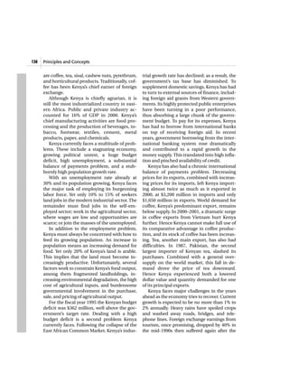 136   Principles and Concepts


      are coffee, tea, sisal, cashew nuts, pyrethrum,   trial growth rate has declined; as a result, the
      and horticultural products. Traditionally, cof-   government’s tax base has diminished. To
      fee has been Kenya’s chief earner of foreign      supplement domestic savings, Kenya has had
      exchange.                                         to turn to external sources of finance, includ-
          Although Kenya is chiefly agrarian, it is     ing foreign aid grants from Western govern-
      still the most industrialized country in east-    ments. Its highly protected public enterprises
      ern Africa. Public and private industry ac-       have been turning in a poor performance,
      counted for 16% of GDP in 2000. Kenya’s           thus absorbing a large chunk of the govern-
      chief manufacturing activities are food pro-      ment budget. To pay for its expenses, Kenya
      cessing and the production of beverages, to-      has had to borrow from international banks
      bacco, footwear, textiles, cement, metal          on top of receiving foreign aid. In recent
      products, paper, and chemicals.                   years, government borrowing from the inter-
          Kenya currently faces a multitude of prob-    national banking system rose dramatically
      lems. These include a stagnating economy,         and contributed to a rapid growth in the
      growing political unrest, a huge budget           money supply. This translated into high infla-
      deficit, high unemployment, a substantial         tion and pinched availability of credit.
      balance of payments problem, and a stub-              Kenya has also had a chronic international
      bornly high population growth rate.               balance of payments problem. Decreasing
          With an unemployment rate already at          prices for its exports, combined with increas-
      30% and its population growing, Kenya faces       ing prices for its imports, left Kenya import-
      the major task of employing its burgeoning        ing almost twice as much as it exported in
      labor force. Yet only 10% to 15% of seekers       2000, at $3,200 million in imports and only
      land jobs in the modern industrial sector. The    $1,650 million in exports. World demand for
      remainder must find jobs in the self-em-          coffee, Kenya’s predominant export, remains
      ployed sector; work in the agricultural sector,   below supply. In 2000–2001, a dramatic surge
      where wages are low and opportunities are         in coffee exports from Vietnam hurt Kenya
      scarce; or join the masses of the unemployed.     further. Hence Kenya cannot make full use of
          In addition to the employment problem,        its comparative advantage in coffee produc-
      Kenya must always be concerned with how to        tion, and its stock of coffee has been increas-
      feed its growing population. An increase in       ing. Tea, another main export, has also had
      population means an increasing demand for         difficulties. In 1987, Pakistan, the second
      food. Yet only 20% of Kenya’s land is arable.     largest importer of Kenyan tea, slashed its
      This implies that the land must become in-        purchases. Combined with a general over-
      creasingly productive. Unfortunately, several     supply on the world market, this fall in de-
      factors work to constrain Kenya’s food output,    mand drove the price of tea downward.
      among them fragmented landholdings, in-           Hence Kenya experienced both a lowered
      creasing environmental degradation, the high      dollar value and quantity demanded for one
      cost of agricultural inputs, and burdensome       of its principal exports.
      governmental involvement in the purchase,             Kenya faces major challenges in the years
      sale, and pricing of agricultural output.         ahead as the economy tries to recover. Current
          For the fiscal year 1995 the Kenyan budget    growth is expected to be no more than 1% to
      deficit was $362 million, well above the gov-     2% annually. Heavy rains have spoiled crops
      ernment’s target rate. Dealing with a high        and washed away roads, bridges, and tele-
      budget deficit is a second problem Kenya          phone lines. Foreign exchange earnings from
      currently faces. Following the collapse of the    tourism, once promising, dropped by 40% in
      East African Common Market, Kenya’s indus-        the mid-1990s then suffered again after the
 