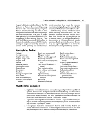 Classic Theories of Development: A Comparative Analysis     137


August 7, 1998, terrorist bombing of the U.S.    nomic cronyism. As a result, the economy
Embassy in Nairobi. Even more frightening,       went into a tailspin, foreign investors fled the
however, is the prospect of growing hunger as    country, and inflation accelerated markedly.
Kenya’s maize (corn) crop has failed to meet        Unfortunately, needed structural adjust-
rising internal demand and dwindling foreign-    ments resulting from World Bank- and IMF-
exchange reserves have to be spent to import     induced austerity demands usually take a
food. Corruption is perceived to be so wide-     long time. Whether the Kenyan political and
spread that the International Monetary Fund      economic system can withstand any further
and World Bank suspended $292 million in         deterioration in living conditions is a major
loans to Kenya in the summer of 1997 while in-   question. Public protests for greater democ-
sisting on tough new austerity measures to       racy and a growing incidence of ethnic vio-
control public spending and weed out eco-        lence may be harbingers of things to come.


Concepts for Review
Autarky                         Lewis two-sector model           Public-choice theory
Average product                 Marginal product                 Savings ratio
Capital-labor ratio             Market-friendly approach         Self-sustaining growth
Capital-output ratio            Necessary condition              Solow neoclassical growth
Capital stock                   Neoclassical counterrevolu-         model
Center                            tion                           Stages-of-growth model of
Closed economy                  Neocolonial dependence              development
Comprador groups                  model                          Structural-change theory
Dependence                      New institutionalism             Structural transformation
Dominance                       New political economy ap-        Sufficient condition
Dualism                           proach                         Surplus labor
False-paradigm model            Open economy                     Traditional neoclassical
Free market                     Patterns-of-development             growth theory
Free-market analysis              analysis                       Underdevelopment
Harrod-Domar growth             Periphery
   model                        Production function


Questions for Discussion
            1. Explain the essential distinctions among the stages-of-growth theory of devel-
               opment, the structural-change models of Lewis and Chenery, and the theory of
               international dependence in both its neo-Marxist and false-paradigm concep-
               tualizations. Which model do you think provides the best explanation of the
               situation in most developing nations? Explain your answer.
            2. Explain the meaning of dualism and dual societies. Do you think that the con-
               cept of dualism adequately portrays the development picture in most develop-
               ing countries? Explain your answer.
            3. Some people claim that international dualism and domestic dualism are
               merely different manifestations of the same phenomenon. What do you think
               they mean by this, and is it a valid conceptualization? Explain your answer.
 