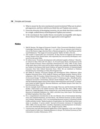 138   Principles and Concepts


                  4. What is meant by the term neoclassical counterrevolution? What are its princi-
                     pal arguments, and how valid do you think they are? Explain your answer.
                  5. Given the diversity of developing countries, do you think that there could ever
                     be a single, unified theory of development? Explain your answer.
                  6. Is the neoclassical, free-market theory necessarily incompatible with depen-
                     dence theory? How might these two approaches work together?



      Notes
                  1. Walt W. Rostow, The Stages of Economic Growth: A Non-Communist Manifesto (London:
                     Cambridge University Press, 1960), pp. 1, 3, 4, and 12. For an extensive and critical re-
                     view of the Rostow stages doctrine from a Marxist perspective, see Paul Baran and Ed-
                     ward Hobsbawm, “The stages of economic growth,” Kyklos 14(1961): 234–242.
                  2. This model is named after two economists, Sir Roy Harrod of England and Professor
                     Evesey Domar of the United States, who separately but concurrently developed a vari-
                     ant of it in the early 1950s.
                  3. W. Arthur Lewis, “Economic development with unlimited supplies of labour,” Manches-
                     ter School 22 (May 1954):139–191; John C. H. Fei and Gustav Ranis, Development of the
                     Labor Surplus Economy: Theory and Policy (Homewood, Ill.: Irwin, 1964). In fact, many
                     of the basic ideas of the Lewis and Fei-Ranis model were originally expounded by Rag-
                     nar Nurkse in his famous little book Problems of Capital Formation in Underdeveloped
                     Countries (New York: Oxford University Press, 1953). We are indebted to Professor
                     Harold Votey for reminding us of this often forgotten fact.
                  4. See Hollis B. Chenery, Structural Change and Development Policy (Baltimore: Johns
                     Hopkins University Press, 1979); Hollis B. Chenery and Moshe Syrquin, Patterns Of De-
                     velopment, 1950–70 (London: Oxford University Press, 1975); Moshe Syrquin, “Patterns
                     of structural change,” in Hollis B. Chenery and T. N. Srinivasan (eds.), Handbook of De-
                     velopment Economics (Amsterdam: Eslevier–North Holland, 1989), vol. 1, pp. 205–273,
                     and the landmark magnus opus of this school, Industrialization and Growth: A Compar-
                     ative Study, by Hollis Chenery, Sherman Robinson, and Moshe Syrquin (New York: Ox-
                     ford University Press, 1986).
                  5. See, for example, Sarah Anderson, John Cavanagh, Thea Lee, and the Institute for Policy
                     Studies, Field Guide to the Global Economy (New York: The New Press, 2000), Robin
                     Broad, ed., Global Backlash: Citizen Initiatives for a Just World Economy (Lanham, MD.:
                     Rowman & Littlefield Publishers, Inc. 2002), and John Gray, False Dawn: The Delusions
                     of Global Capitalism (New Press, 2000).
                  6. For a comprehensive introduction to the neo-Marxist view of international develop-
                     ment and underdevelopment, see Paul Baran, The Political Economy of Neo-Colonial-
                     ism (London: Heinemann, 1975). An outstanding literature review is contained in Keith
                     Griffin and John Gurley, “Radical analysis of imperialism, the Third World, and the tran-
                     sition to socialism: A survey article,” Journal of Economic Literature 23 (September
                     1985): 1089–1143. See also Ted C. Lewellen, Dependency and Development: An Introduc-
                     tion to the Third World (Westport, Conn.: Bergin & Garvey, 1995).
                  7. A provocative and well-documented application of this argument to the case of Kenya
                     can be found in Colin Leys, Underdevelopment in Kenya: The Political Economy of Neo-
                     Colonialism (London: Heinemann, 1975).
 