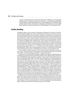 140   Principles and Concepts


                     in Africa,” World Development 22 (December 1994); Oliver E. Williamson, “The institutions
                     and governance of economic development and reform,” in Proceedings of the World Bank
                     Annual Conference on Development Economics, 1994 (Washington, D.C.: World Bank, 1995);
                     and Jean-Jacques Laffont, “Competition, conformation and development,” Annual World
                     Bank Conference on Development Economics, 1998 (Washington, D.C.: World Bank, 1999).



      Further Reading
                 Thoughtful analyses of the evolution of development thinking can be found in Gerald M.
                 Meier and Joseph E. Stiglitz (eds.) Frontiers of Development Economics: The Future in Perspec-
                 tive (New York: Oxford University Press, 2001); Amartya Sen, Development as Freedom (New
                 York: Knopf, 1999); Amartya Sen, “Development: Which way now?” Economic Journal 93 (De-
                 cember 1983): 745–762; H. W. Arndt, Economic Development: The History of an Idea (Chicago:
                 University of Chicago Press, 1987); Diana Hunt, Economic Theories of Development (Totawa,
                 N.J.: Rowman & Littlefield, 1987); Nicholas Stern, “The economics of development: A survey,”
                 Economic Journal 99 (September 1989): 597–685; Robert Dorfman, “Economic development
                 from the beginning to Rostow,” Journal of Economic Literature 29 (June 1991): 573–591; Hollis
                 B. Chenery and T. N. Srinivasan (eds.), Handbook of Development Economics (Amsterdam:
                 Elsevier-North Holland, 1989), vol. 1, pt. 1 articles by Sen, Lewis, Bardhan, and Ranis; and
                 Jean Waelbroeck, “Half a century of development economics: A review based on the Hand-
                 book of Development Economics,” World Bank Economic Review 12 (May 1998): 323–335.
                    For an excellent summary statement of the concept of dualism and dual societies, see
                 Hans Singer, “Dualism revisited: A new approach to the problems of dual society in develop-
                 ing countries,” Journal of Development Studies 7 (January 1970): 60–61.
                    Among surveys of the dependence literature as applied to problems of underdevelopment,
                 the following are perhaps the best: Keith Griffin and John Gurley, “Radical analysis of imperial-
                 ism, the Third World, and the transition to socialism: A survey article,” Journal of Economic Lit-
                 erature 23 (September 1985): 1089–1143; Samir Amin, Imperialism and Unequal Development
                 (New York: Monthly Review Press, 1977); F. H. Cardoso, “Dependence and development in
                 Latin America,” New Left Review, July–August 1972, pp. 83–95; Patrick O’Brien, “A critique of
                 Latin American theories of dependency,” in Iver Oxaal et al. (eds.), Beyond the Sociology of De-
                 velopment (London: Routledge, 1975); Sanjaya Lall, “Is ‘dependence’ a useful concept in ana-
                 lyzing underdevelopment?” World Development 3 (1975): 799–810; G. Kay, Development and
                 Underdevelopment: A Marxist Analysis (London: Macmillan, 1975); Gabriel Palma, “Depen-
                 dency: A formal theory of underdevelopment or a methodology for the analysis of concrete sit-
                 uations of underdevelopment,” World Development 6 (1978); Celso Furtado, “Underdevelop-
                 ment: To conform or reform?” in Gerald M. Meier (ed.), Pioneers in Development: Second Series
                 (New York: Oxford University Press, 1987), pp. 203–207; and Ted C. Lewellen, Dependency and
                 Development: An Introduction to the Third World (Westport, Conn.: Bergin & Garvey, 1995).
                    Readings on the neoclassical counterrevolution, in addition to those cited in note 10, in-
                 clude Peter T. Bauer, Dissent on Development (London: Weidenfeld & Nicolson, 1972); Julian
                 Simon, The Ultimate Resource (Princeton, N.J.: Princeton University Press, 1981); Ian Little,
                 “An economic renaissance,” in W. Galenson (ed.), Economic Growth and Structural Change in
                 Taiwan (Ithaca, N.Y.: Cornell University Press, 1979); and World Bank, World Development
                 Report, 1982 and 1983 (New York: Oxford University Press, 1982,1983).
 