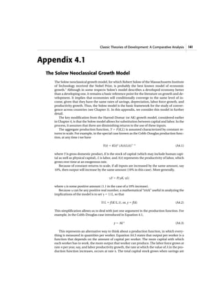 Classic Theories of Development: A Comparative Analysis            141



Appendix 4.1
  The Solow Neoclassical Growth Model
     The Solow neoclassical growth model, for which Robert Solow of the Massachusetts Institute
     of Technology received the Nobel Prize, is probably the best known model of economic
     growth.1 Although in some respects Solow’s model describes a developed economy better
     than a developing one, it remains a basic reference point for the literature on growth and de-
     velopment. It implies that economies will conditionally converge to the same level of in-
     come, given that they have the same rates of savings, depreciation, labor force growth, and
     productivity growth. Thus, the Solow model is the basic framework for the study of conver-
     gence across countries (see Chapter 3). In this appendix, we consider this model in further
     detail.
        The key modification from the Harrod-Domar (or AK) growth model, considered earlier
     in Chapter 4, is that the Solow model allows for substitution between capital and labor. In the
     process, it assumes that there are diminishing returns to the use of these inputs.
        The aggregate production function, Y ϭ F(K,L) is assumed characterized by constant re-
     turns to scale. For example, in the special case known as the Cobb-Douglas production func-
     tion, at any time t we have

                                         Y(t) ϭ K(t)␣ (A(t)L(t))1Ϫ␣                             (A4.1)

     where Y is gross domestic product, K is the stock of capital (which may include human capi-
     tal as well as physical capital), L is labor, and A(t) represents the productivity of labor, which
     grows over time at an exogenous rate.
         Because of constant returns to scale, if all inputs are increased by the same amount, say
     10%, then output will increase by the same amount (10% in this case). More generally,

                                              ␥Y ϭ F(␥K, ␥L)

     where ␥ is some positive amount (1.1 in the case of a 10% increase).
       Because ␥ can be any positive real number, a mathematical “trick” useful in analyzing the
     implications of the model is to set ␥ ϭ 1/L, so that

                                        Y/L ϭ f(K/L,1), or, y ϭ f(k)                            (A4.2)

     This simplification allows us to deal with just one argument in the production function. For
     example, in the Cobb-Douglas case introduced in Equation 4.1,

                                                 y ϭ Ak ␣                                       (A4.3)

        This represents an alternative way to think about a production function, in which every-
     thing is measured in quantities per worker. Equation A4.3 states that output per worker is a
     function that depends on the amount of capital per worker. The more capital with which
     each worker has to work, the more output that worker can produce. The labor force grows at
     rate n per year, say, and labor productivity growth, the rate at which the value of A in the pro-
     duction function increases, occurs at rate ␭. The total capital stock grows when savings are
 