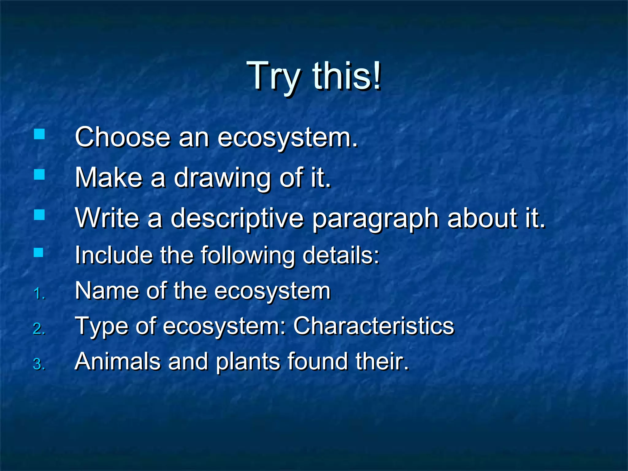 Try this!Try this!
 Choose an ecosystem.Choose an ecosystem.
 Make a drawing of it.Make a drawing of it.
 Write a descriptive paragraph about it.Write a descriptive paragraph about it.
 Include the following details:Include the following details:
1.1. Name of the ecosystemName of the ecosystem
2.2. Type of ecosystem: CharacteristicsType of ecosystem: Characteristics
3.3. Animals and plants found their.Animals and plants found their.
 
