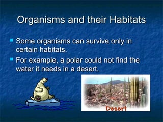 Organisms and their HabitatsOrganisms and their Habitats
 Some organisms can survive only inSome organisms can survive only in
certain habitats.certain habitats.
 For example, a polar could not find theFor example, a polar could not find the
water it needs in a desert.water it needs in a desert.
 