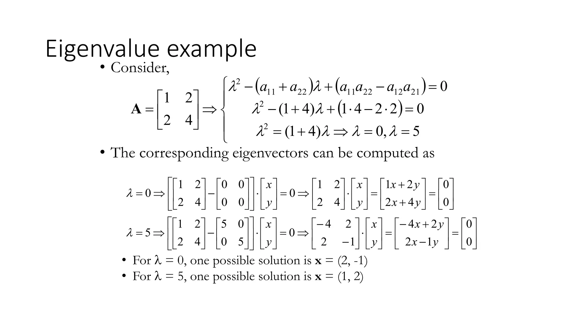 Eigenvalue example
• Consider,
• The corresponding eigenvectors can be computed as
• For  = 0, one possible solution is x = (2, -1)
• For  = 5, one possible solution is x = (1, 2)
   
 






























5
,
0
)
4
1
(
0
2
2
4
1
)
4
1
(
0
4
2
2
1
2
2
21
12
22
11
22
11
2







 a
a
a
a
a
a
A

























































































































0
0
1
2
2
4
1
2
2
4
0
5
0
0
5
4
2
2
1
5
0
0
4
2
2
1
4
2
2
1
0
0
0
0
0
4
2
2
1
0
y
x
y
x
y
x
y
x
y
x
y
x
y
x
y
x


 