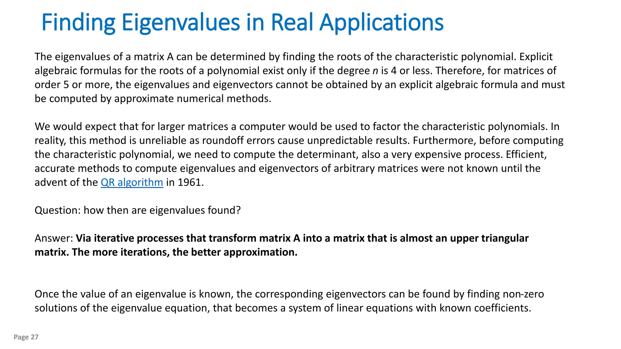 Page 27
Finding Eigenvalues in Real Applications
The eigenvalues of a matrix A can be determined by finding the roots of the characteristic polynomial. Explicit
algebraic formulas for the roots of a polynomial exist only if the degree n is 4 or less. Therefore, for matrices of
order 5 or more, the eigenvalues and eigenvectors cannot be obtained by an explicit algebraic formula and must
be computed by approximate numerical methods.
We would expect that for larger matrices a computer would be used to factor the characteristic polynomials. In
reality, this method is unreliable as roundoff errors cause unpredictable results. Furthermore, before computing
the characteristic polynomial, we need to compute the determinant, also a very expensive process. Efficient,
accurate methods to compute eigenvalues and eigenvectors of arbitrary matrices were not known until the
advent of the QR algorithm in 1961.
Question: how then are eigenvalues found?
Answer: Via iterative processes that transform matrix A into a matrix that is almost an upper triangular
matrix. The more iterations, the better approximation.
Once the value of an eigenvalue is known, the corresponding eigenvectors can be found by finding non-zero
solutions of the eigenvalue equation, that becomes a system of linear equations with known coefficients.
 