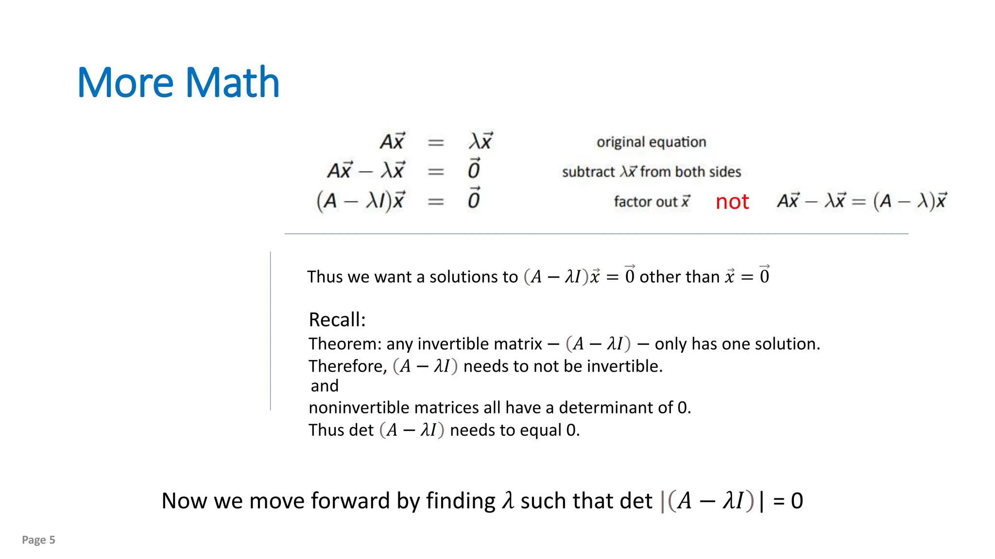 More Math
Page 5
not
Thus we want a solutions to 𝐴 − 𝜆𝐼 𝑥 = 0 other than 𝑥 = 0
Recall:
Theorem: any invertible matrix − 𝐴 − 𝜆𝐼 − only has one solution.
Therefore, 𝐴 − 𝜆𝐼 needs to not be invertible.
noninvertible matrices all have a determinant of 0.
Thus det 𝐴 − 𝜆𝐼 needs to equal 0.
Now we move forward by finding 𝜆 such that det | 𝐴 − 𝜆𝐼 | = 0
and
 