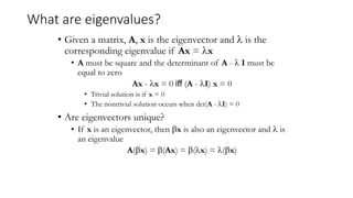 What are eigenvalues?
• Given a matrix, A, x is the eigenvector and  is the
corresponding eigenvalue if Ax = x
• A must be square and the determinant of A -  I must be
equal to zero
Ax - x = 0 iff (A - I) x = 0
• Trivial solution is if x = 0
• The nontrivial solution occurs when det(A - I) = 0
• Are eigenvectors unique?
• If x is an eigenvector, then x is also an eigenvector and  is
an eigenvalue
A(x) = (Ax) = (x) = (x)
 