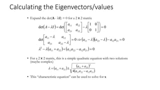Calculating the Eigenvectors/values
• Expand the det(A - I) = 0 for a 2 x 2 matrix
• For a 2 x 2 matrix, this is a simple quadratic equation with two solutions
(maybe complex)
• This “characteristic equation” can be used to solve for x
 
  
    0
0
0
det
0
1
0
0
1
det
det
21
12
22
11
22
11
2
21
12
22
11
22
21
12
11
22
21
12
11











































a
a
a
a
a
a
a
a
a
a
a
a
a
a
a
a
a
a
I
A








   
 
21
12
22
11
2
22
11
22
11
4 a
a
a
a
a
a
a
a






 