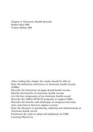 Chapter 4: Electronic Health Records
Robert Hoyt MD
Vishnu Mohan MD
After reading this chapter the reader should be able to:
State the definition and history of electronic health records
(EHRs)
Describe the limitations of paper-based health records
Identify the benefits of electronic health records
List the key components of an electronic health record
Describe the ARRA-HITECH programs to support EHRs
Describe the benefits and challenges of computerized order
entry and clinical decision support systems
State the obstacles to purchasing, adopting and implementing an
electronic health record
Enumerate the steps to adopt and implement an EHR
Learning Objectives
 