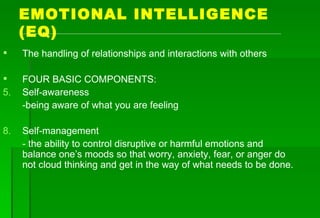 EMOTIONAL INTELLIGENCE (EQ) The handling of relationships and interactions with others FOUR BASIC COMPONENTS: Self-awareness -being aware of what you are feeling Self-management - the ability to control disruptive or harmful emotions and balance one’s moods so that worry, anxiety, fear, or anger do not cloud thinking and get in the way of what needs to be done. 