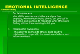 EMOTIONAL INTELLIGENCE   (CONTINUATION) Social awareness -the ability to understand others and practice empathy, which means being able to put yourself in someone else’s shoes, to recognize what others are feeling without them needing to tell you. Relationship awareness - the ability to connect to others, build positive relationships, respond to the emotions of others, and influence others. 