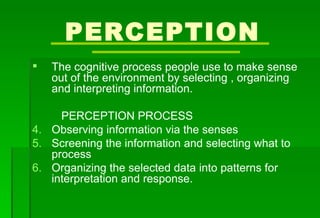 PERCEPTION The cognitive process people use to make sense out of the environment by selecting , organizing and interpreting information. PERCEPTION PROCESS Observing information via the senses Screening the information and selecting what to process Organizing the selected data into patterns for interpretation and response. 