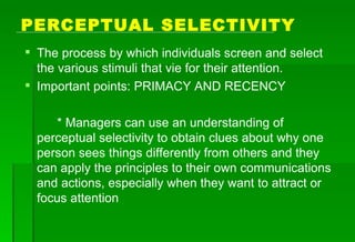 PERCEPTUAL SELECTIVITY The process by which individuals screen and select the various stimuli that vie for their attention. Important points: PRIMACY AND RECENCY * Managers can use an understanding of perceptual selectivity to obtain clues about why one person sees things differently from others and they can apply the principles to their own communications and actions, especially when they want to attract or focus attention 