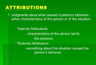 ATTRIBUTIONS Judgments about what caused a person’s behavior- either characteristics of the person or of the situation. *Internal Attributions - characteristics of the person led to  the behavior. *External Attributions -something about the situation caused the  person’s behavior.  