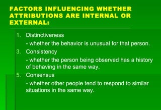 FACTORS INFLUENCING WHETHER ATTRIBUTIONS ARE INTERNAL OR EXTERNAL: Distinctiveness - whether the behavior is unusual for that person. Consistency - whether the person being observed has a history of behaving in the same way. Consensus - whether other people tend to respond to similar situations in the same way. 