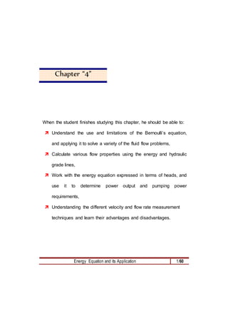 Energy Equation and its Application 1/60
Chapter “4”
When the student finishes studying this chapter, he should be able to:
 Understand the use and limitations of the Bernoulli’s equation,
and applying it to solve a variety of the fluid flow problems,
 Calculate various flow properties using the energy and hydraulic
grade lines,
 Work with the energy equation expressed in terms of heads, and
use it to determine power output and pumping power
requirements,
 Understanding the different velocity and flow rate measurement
techniques and learn their advantages and disadvantages.
 