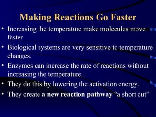 Making Reactions Go Faster
• Increasing the temperature make molecules move
  faster
• Biological systems are very sensitive to temperature
  changes.
• Enzymes can increase the rate of reactions without
  increasing the temperature.
• They do this by lowering the activation energy.
• They create a new reaction pathway “a short cut”
 