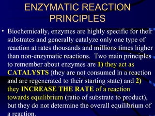 ENZYMATIC REACTION
            PRINCIPLES
• Biochemically, enzymes are highly specific for their
  substrates and generally catalyze only one type of
  reaction at rates thousands and millions times higher
  than non-enzymatic reactions. Two main principles
  to remember about enzymes are 1) they act as
  CATALYSTS (they are not consumed in a reaction
  and are regenerated to their starting state) and 2)
  they INCREASE THE RATE of a reaction
  towards equilibrium (ratio of substrate to product),
  but they do not determine the overall equilibrium of
  a reaction.
 