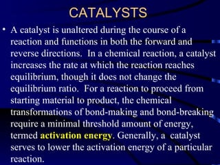 CATALYSTS
• A catalyst is unaltered during the course of a
  reaction and functions in both the forward and
  reverse directions. In a chemical reaction, a catalyst
  increases the rate at which the reaction reaches
  equilibrium, though it does not change the
  equilibrium ratio. For a reaction to proceed from
  starting material to product, the chemical
  transformations of bond-making and bond-breaking
  require a minimal threshold amount of energy,
  termed activation energy. Generally, a catalyst
  serves to lower the activation energy of a particular
  reaction.
 