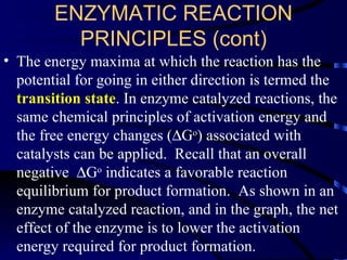 ENZYMATIC REACTION
          PRINCIPLES (cont)
• The energy maxima at which the reaction has the
  potential for going in either direction is termed the
  transition state. In enzyme catalyzed reactions, the
  same chemical principles of activation energy and
  the free energy changes (∆Go) associated with
  catalysts can be applied. Recall that an overall
  negative ∆Go indicates a favorable reaction
  equilibrium for product formation. As shown in an
  enzyme catalyzed reaction, and in the graph, the net
  effect of the enzyme is to lower the activation
  energy required for product formation.
 