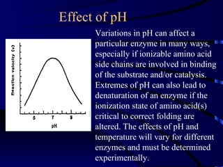 Effect of pH
      Variations in pH can affect a
      particular enzyme in many ways,
      especially if ionizable amino acid
      side chains are involved in binding
      of the substrate and/or catalysis.
      Extremes of pH can also lead to
      denaturation of an enzyme if the
      ionization state of amino acid(s)
      critical to correct folding are
      altered. The effects of pH and
      temperature will vary for different
      enzymes and must be determined
      experimentally.
 