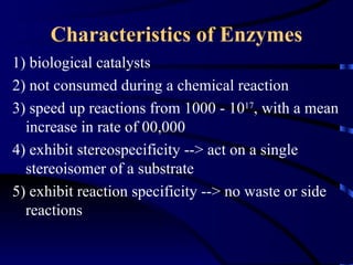Characteristics of Enzymes
1) biological catalysts
2) not consumed during a chemical reaction
3) speed up reactions from 1000 - 1017, with a mean
  increase in rate of 00,000
4) exhibit stereospecificity --> act on a single
  stereoisomer of a substrate
5) exhibit reaction specificity --> no waste or side
  reactions
 