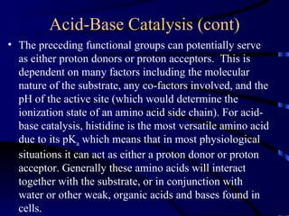 Acid-Base Catalysis (cont)
• The preceding functional groups can potentially serve
  as either proton donors or proton acceptors. This is
  dependent on many factors including the molecular
  nature of the substrate, any co-factors involved, and the
  pH of the active site (which would determine the
  ionization state of an amino acid side chain). For acid-
  base catalysis, histidine is the most versatile amino acid
  due to its pKa which means that in most physiological
  situations it can act as either a proton donor or proton
  acceptor. Generally these amino acids will interact
  together with the substrate, or in conjunction with
  water or other weak, organic acids and bases found in
  cells.
 