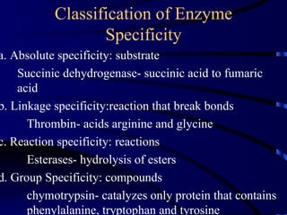 Classification of Enzyme
                  Specificity
a. Absolute specificity: substrate
    Succinic dehydrogenase- succinic acid to fumaric
    acid
b. Linkage specificity:reaction that break bonds
      Thrombin- acids arginine and glycine
c. Reaction specificity: reactions
      Esterases- hydrolysis of esters
d. Group Specificity: compounds
      chymotrypsin- catalyzes only protein that contains
      phenylalanine, tryptophan and tyrosine
 