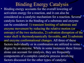 Binding Energy Catalysis
• Binding energy accounts for the overall lowering of
  activation energy for a reaction, and it can also be
  considered as a catalytic mechanism for a reaction. Several
  catalytic factors in the binding of a substrate and enzyme
  can be considered: 1) transient limiting of substrate and
  enzyme movement by reducing the relative motion (or
  entropy) of the two molecules, 2) solvation disruption of the
  water shell is thermodynamically favorable, and 3) substrate
  and enzyme conformational changes. All three of these
  factors individually or in combination are utilized to some
  degree by an enzyme. While in some instances these forces
  alone can account for catalysis, they are frequently
  components of a complex catalytic process involving
  factors discussed for the other types of catalytic
 