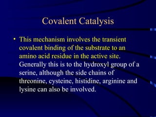 Covalent Catalysis
• This mechanism involves the transient
  covalent binding of the substrate to an
  amino acid residue in the active site.
  Generally this is to the hydroxyl group of a
  serine, although the side chains of
  threonine, cysteine, histidine, arginine and
  lysine can also be involved.
 