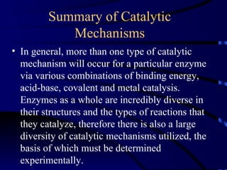 Summary of Catalytic
            Mechanisms
• In general, more than one type of catalytic
  mechanism will occur for a particular enzyme
  via various combinations of binding energy,
  acid-base, covalent and metal catalysis.
  Enzymes as a whole are incredibly diverse in
  their structures and the types of reactions that
  they catalyze, therefore there is also a large
  diversity of catalytic mechanisms utilized, the
  basis of which must be determined
  experimentally.
 