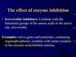 The effect of enzyme inhibition
• Irreversible inhibitors: Combine with the
  functional groups of the amino acids in the active
  site, irreversibly.

Examples: nerve gases and pesticides, containing
 organophosphorus, combine with serine residues
 in the enzyme acetylcholine esterase.
 