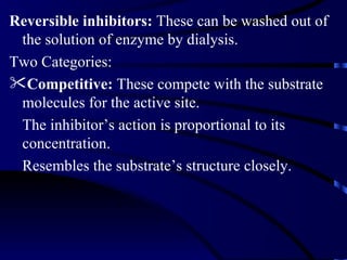 Reversible inhibitors: These can be washed out of
 the solution of enzyme by dialysis.
Two Categories:
Competitive: These compete with the substrate
 molecules for the active site.
 The inhibitor’s action is proportional to its
 concentration.
 Resembles the substrate’s structure closely.
 