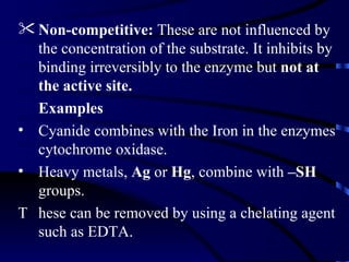  Non-competitive: These are not influenced by
  the concentration of the substrate. It inhibits by
  binding irreversibly to the enzyme but not at
  the active site.
  Examples
• Cyanide combines with the Iron in the enzymes
  cytochrome oxidase.
• Heavy metals, Ag or Hg, combine with –SH
  groups.
T hese can be removed by using a chelating agent
  such as EDTA.
 