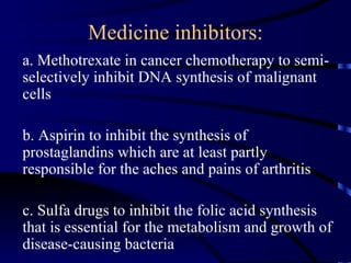 Medicine inhibitors:
a. Methotrexate in cancer chemotherapy to semi-
selectively inhibit DNA synthesis of malignant
cells

b. Aspirin to inhibit the synthesis of
prostaglandins which are at least partly
responsible for the aches and pains of arthritis

c. Sulfa drugs to inhibit the folic acid synthesis
that is essential for the metabolism and growth of
disease-causing bacteria
 