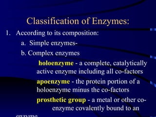Classification of Enzymes:
1. According to its composition:
    a. Simple enzymes-
    b. Complex enzymes
          holoenzyme - a complete, catalytically
         active enzyme including all co-factors
         apoenzyme - the protein portion of a
         holoenzyme minus the co-factors
         prosthetic group - a metal or other co-
               enzyme covalently bound to an
 