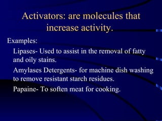 Activators: are molecules that
          increase activity.
Examples:
 Lipases- Used to assist in the removal of fatty
 and oily stains.
 Amylases Detergents- for machine dish washing
 to remove resistant starch residues.
 Papaine- To soften meat for cooking.
 