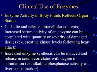 Clinical Use of Enzymes
• Enzyme Activity in Body Fluids Reflects Organ
  Status:
• Cells die and release intracellular contents;
  increased serum activity of an enzyme can be
  correlated with quantity or severity of damaged
  tissues (ex. creatine kinase levels following heart
  attack)
• Increased enzyme synthesis can be induced and
  release in serum correlates with degree of
  stimulation (ex. alkaline phosphatase activity as a
  liver status marker)
 