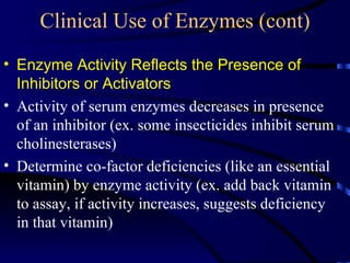 Clinical Use of Enzymes (cont)
• Enzyme Activity Reflects the Presence of
  Inhibitors or Activators
• Activity of serum enzymes decreases in presence
  of an inhibitor (ex. some insecticides inhibit serum
  cholinesterases)
• Determine co-factor deficiencies (like an essential
  vitamin) by enzyme activity (ex. add back vitamin
  to assay, if activity increases, suggests deficiency
  in that vitamin)
 