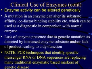 Clinical Use of Enzymes (cont)
• Enzyme activity can be altered genetically
• A mutation in an enzyme can alter its substrate
  affinity, co-factor binding stability etc. which can be
  used as a diagnostic in comparison with normal
  enzyme
• Loss of enzyme presence due to genetic mutation as
  detected by increased enzyme substrate and/or lack
  of product leading to a dysfunction
• NOTE: PCR techniques that identify specific
  messenger RNA or DNA sequences are replacing
  many traditional enzymatic based markers of
  genetic disease
 