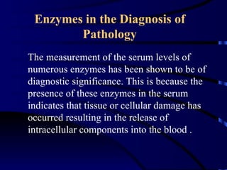 Enzymes in the Diagnosis of
        Pathology
The measurement of the serum levels of
numerous enzymes has been shown to be of
diagnostic significance. This is because the
presence of these enzymes in the serum
indicates that tissue or cellular damage has
occurred resulting in the release of
intracellular components into the blood .
 