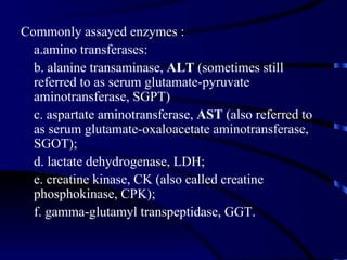 Commonly assayed enzymes :
  a.amino transferases:
  b. alanine transaminase, ALT (sometimes still
  referred to as serum glutamate-pyruvate
  aminotransferase, SGPT)
  c. aspartate aminotransferase, AST (also referred to
  as serum glutamate-oxaloacetate aminotransferase,
  SGOT);
  d. lactate dehydrogenase, LDH;
  e. creatine kinase, CK (also called creatine
  phosphokinase, CPK);
  f. gamma-glutamyl transpeptidase, GGT.
 
