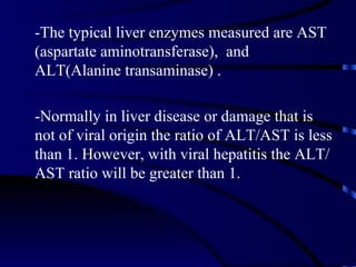 -The typical liver enzymes measured are AST
(aspartate aminotransferase), and
ALT(Alanine transaminase) .

-Normally in liver disease or damage that is
not of viral origin the ratio of ALT/AST is less
than 1. However, with viral hepatitis the ALT/
AST ratio will be greater than 1.
 
