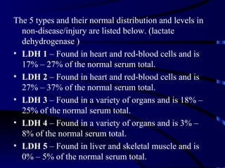 The 5 types and their normal distribution and levels in
  non-disease/injury are listed below. (lactate
  dehydrogenase )
• LDH 1 – Found in heart and red-blood cells and is
  17% – 27% of the normal serum total.
• LDH 2 – Found in heart and red-blood cells and is
  27% – 37% of the normal serum total.
• LDH 3 – Found in a variety of organs and is 18% –
  25% of the normal serum total.
• LDH 4 – Found in a variety of organs and is 3% –
  8% of the normal serum total.
• LDH 5 – Found in liver and skeletal muscle and is
  0% – 5% of the normal serum total.
 