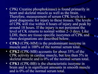 • CPK( Creatine phosphokinase) is found primarily in
  heart and skeletal muscle as well as the brain.
  Therefore, measurement of serum CPK levels is a
  good diagnostic for injury to these tissues. The levels
  of CPK will rise within 6 hours of injury and peak by
  around 18 hours. If the injury is not persistent the
  level of CK returns to normal within 2–3 days. Like
  LDH, there are tissue-specific isozymes of CPK and
  there designations are described below.
• CPK3 (CPK-MM) is the predominant isozyme in
  muscle and is 100% of the normal serum total.
• CPK2 (CPK-MB) accounts for about 35% of the
  CPK activity in cardiac muscle, but less than 5% in
  skeletal muscle and is 0% of the normal serum total.
• CPK1 (CPK-BB) is the characteristic isozyme in
  brain and is in significant amounts in smooth muscle
  and is 0% of the normal serum total.
 