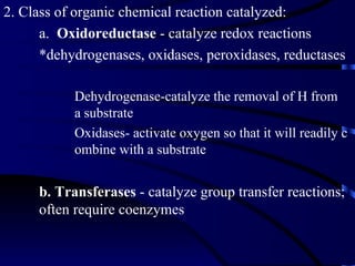 2. Class of organic chemical reaction catalyzed:
      a. Oxidoreductase - catalyze redox reactions
      *dehydrogenases, oxidases, peroxidases, reductases

           Dehydrogenase-catalyze the removal of H from
           a substrate
           Oxidases- activate oxygen so that it will readily c
           ombine with a substrate


     b. Transferases - catalyze group transfer reactions;
     often require coenzymes
 
