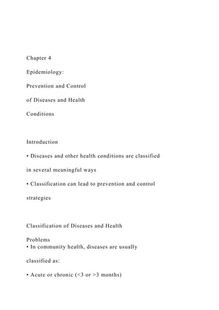 Chapter 4
Epidemiology:
Prevention and Control
of Diseases and Health
Conditions
Introduction
• Diseases and other health conditions are classified
in several meaningful ways
• Classification can lead to prevention and control
strategies
Classification of Diseases and Health
Problems
• In community health, diseases are usually
classified as:
• Acute or chronic (<3 or >3 months)
 