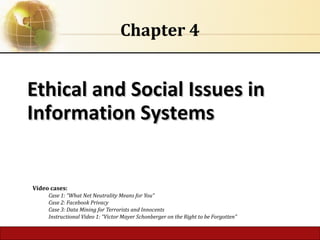 4.1 Copyright © 2014 Pearson Education, Inc.
Ethical and Social Issues in
Ethical and Social Issues in
Information Systems
Information Systems
Chapter 4
Video cases:
Case 1: “What Net Neutrality Means for You”
Case 2: Facebook Privacy
Case 3: Data Mining for Terrorists and Innocents
Instructional Video 1: “Victor Mayer Schonberger on the Right to be Forgotten”
 