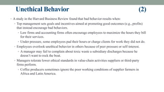 Unethical Behavior (2)
• A study in the Harvard Business Review found that bad behavior results when:
• Top management sets goals and incentives aimed at promoting good outcomes (e.g., profits)
that instead encourage bad behaviors.
• Law firms and accounting firms often encourage employees to maximize the hours they bill
for their services.
• Under pressure, some employees pad their hours or charge clients for work they did not do.
• Employees overlook unethical behavior in others because of peer pressure or self-interest.
• A manager may fail to complain about toxic waste a subsidiary discharges because he
doesn’t want to rock the boat.
• Managers tolerate lower ethical standards in value-chain activities suppliers or third-party
firms perform.
• Coffee producers sometimes ignore the poor working conditions of supplier farmers in
Africa and Latin America.
 